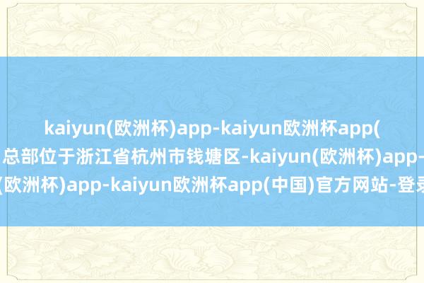 kaiyun(欧洲杯)app-kaiyun欧洲杯app(中国)官方网站-登录入口总部位于浙江省杭州市钱塘区-kaiyun(欧洲杯)app-kaiyun欧洲杯app(中国)官方网站-登录入口