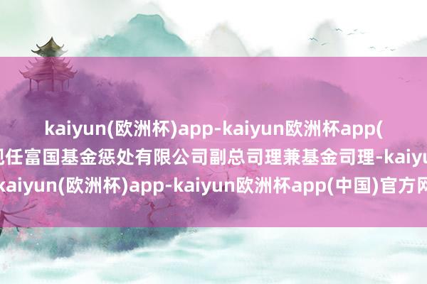 kaiyun(欧洲杯)app-kaiyun欧洲杯app(中国)官方网站-登录入口现任富国基金惩处有限公司副总司理兼基金司理-kaiyun(欧洲杯)app-kaiyun欧洲杯app(中国)官方网站-登录入口