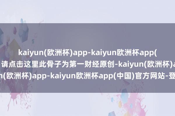 kaiyun(欧洲杯)app-kaiyun欧洲杯app(中国)官方网站-登录入口请点击这里此骨子为第一财经原创-kaiyun(欧洲杯)app-kaiyun欧洲杯app(中国)官方网站-登录入口