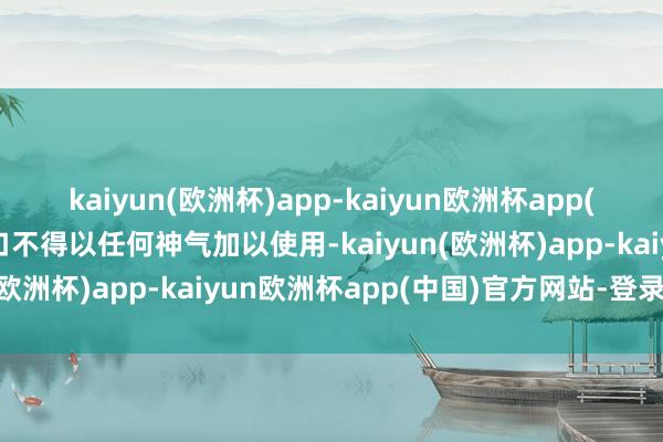 kaiyun(欧洲杯)app-kaiyun欧洲杯app(中国)官方网站-登录入口不得以任何神气加以使用-kaiyun(欧洲杯)app-kaiyun欧洲杯app(中国)官方网站-登录入口