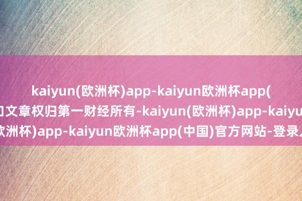 kaiyun(欧洲杯)app-kaiyun欧洲杯app(中国)官方网站-登录入口文章权归第一财经所有-kaiyun(欧洲杯)app-kaiyun欧洲杯app(中国)官方网站-登录入口