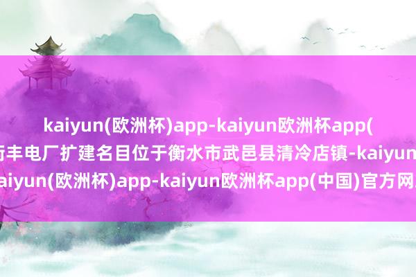 kaiyun(欧洲杯)app-kaiyun欧洲杯app(中国)官方网站-登录入口衡丰电厂扩建名目位于衡水市武邑县清冷店镇-kaiyun(欧洲杯)app-kaiyun欧洲杯app(中国)官方网站-登录入口