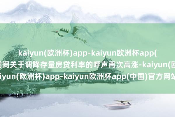 kaiyun(欧洲杯)app-kaiyun欧洲杯app(中国)官方网站-登录入口阛阓关于调降存量房贷利率的呼声再次高涨-kaiyun(欧洲杯)app-kaiyun欧洲杯app(中国)官方网站-登录入口