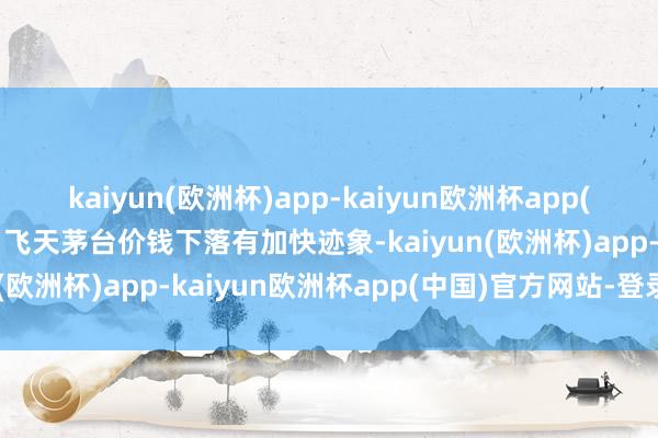 kaiyun(欧洲杯)app-kaiyun欧洲杯app(中国)官方网站-登录入口飞天茅台价钱下落有加快迹象-kaiyun(欧洲杯)app-kaiyun欧洲杯app(中国)官方网站-登录入口