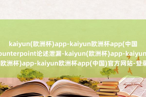 kaiyun(欧洲杯)app-kaiyun欧洲杯app(中国)官方网站-登录入口Counterpoint论述泄漏-kaiyun(欧洲杯)app-kaiyun欧洲杯app(中国)官方网站-登录入口