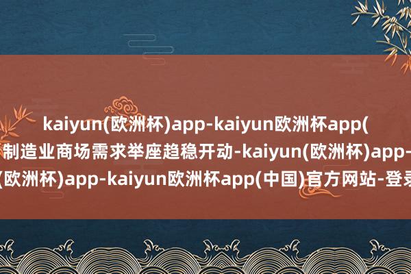 kaiyun(欧洲杯)app-kaiyun欧洲杯app(中国)官方网站-登录入口制造业商场需求举座趋稳开动-kaiyun(欧洲杯)app-kaiyun欧洲杯app(中国)官方网站-登录入口