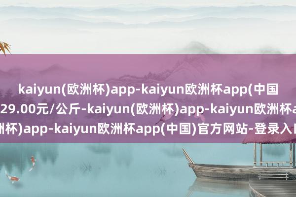 kaiyun(欧洲杯)app-kaiyun欧洲杯app(中国)官方网站-登录入口收支29.00元/公斤-kaiyun(欧洲杯)app-kaiyun欧洲杯app(中国)官方网站-登录入口