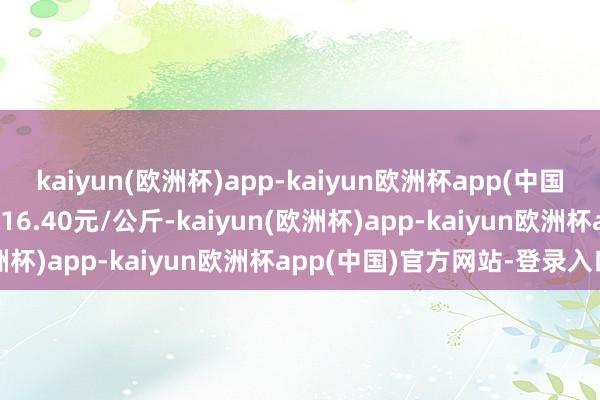 kaiyun(欧洲杯)app-kaiyun欧洲杯app(中国)官方网站-登录入口收支16.40元/公斤-kaiyun(欧洲杯)app-kaiyun欧洲杯app(中国)官方网站-登录入口