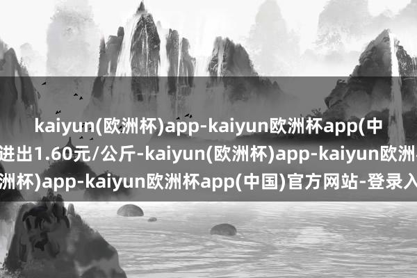 kaiyun(欧洲杯)app-kaiyun欧洲杯app(中国)官方网站-登录入口进出1.60元/公斤-kaiyun(欧洲杯)app-kaiyun欧洲杯app(中国)官方网站-登录入口