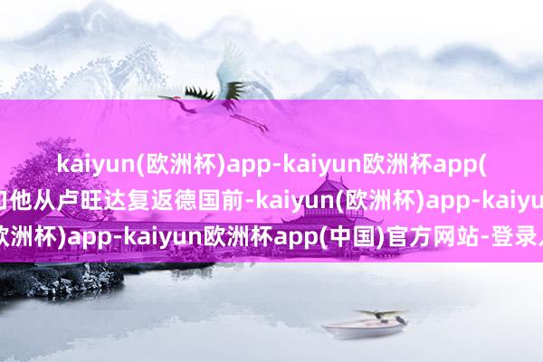 kaiyun(欧洲杯)app-kaiyun欧洲杯app(中国)官方网站-登录入口他从卢旺达复返德国前-kaiyun(欧洲杯)app-kaiyun欧洲杯app(中国)官方网站-登录入口