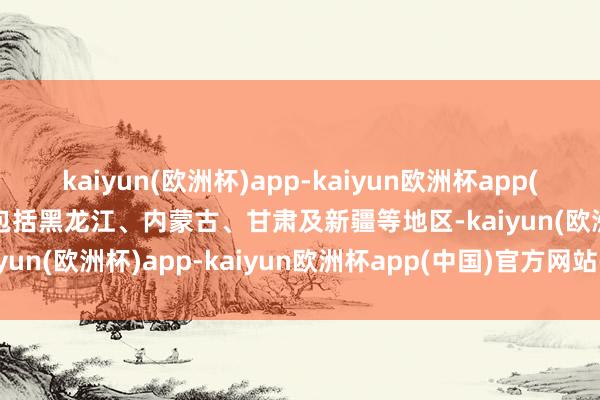 kaiyun(欧洲杯)app-kaiyun欧洲杯app(中国)官方网站-登录入口包括黑龙江、内蒙古、甘肃及新疆等地区-kaiyun(欧洲杯)app-kaiyun欧洲杯app(中国)官方网站-登录入口