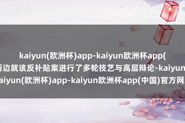 kaiyun(欧洲杯)app-kaiyun欧洲杯app(中国)官方网站-登录入口两边就该反补贴案进行了多轮技艺与高层辩论-kaiyun(欧洲杯)app-kaiyun欧洲杯app(中国)官方网站-登录入口