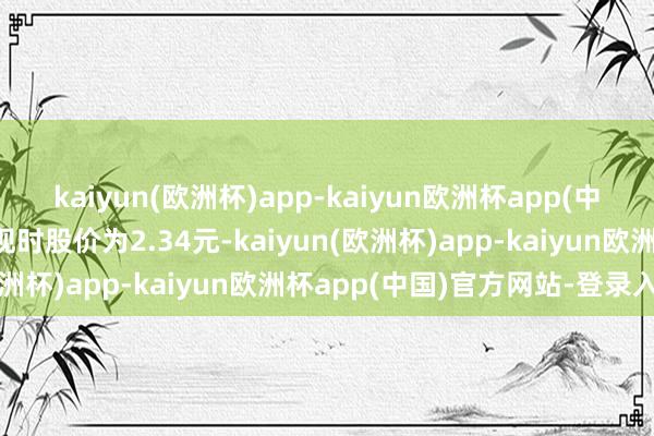 kaiyun(欧洲杯)app-kaiyun欧洲杯app(中国)官方网站-登录入口现时股价为2.34元-kaiyun(欧洲杯)app-kaiyun欧洲杯app(中国)官方网站-登录入口