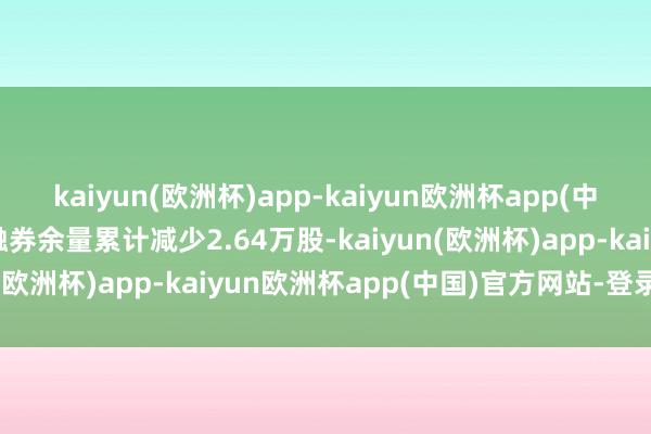 kaiyun(欧洲杯)app-kaiyun欧洲杯app(中国)官方网站-登录入口融券余量累计减少2.64万股-kaiyun(欧洲杯)app-kaiyun欧洲杯app(中国)官方网站-登录入口