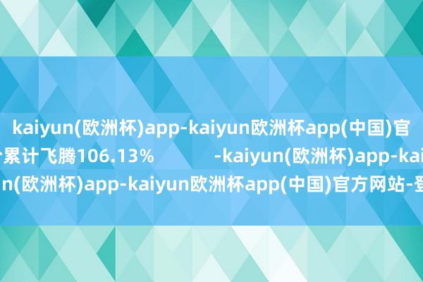 kaiyun(欧洲杯)app-kaiyun欧洲杯app(中国)官方网站-登录入口股价累计飞腾106.13%            -kaiyun(欧洲杯)app-kaiyun欧洲杯app(中国)官方网站-登录入口