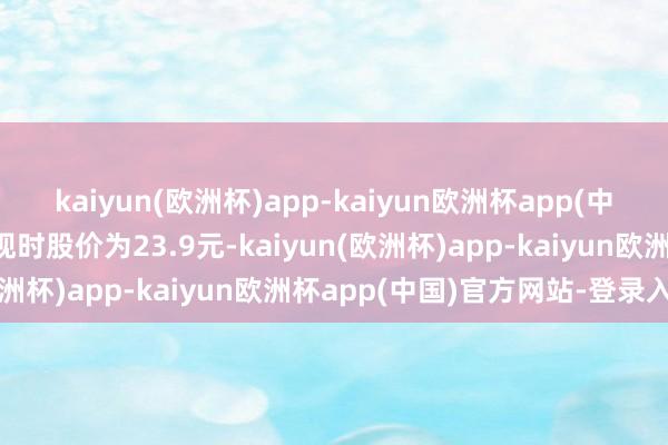 kaiyun(欧洲杯)app-kaiyun欧洲杯app(中国)官方网站-登录入口现时股价为23.9元-kaiyun(欧洲杯)app-kaiyun欧洲杯app(中国)官方网站-登录入口