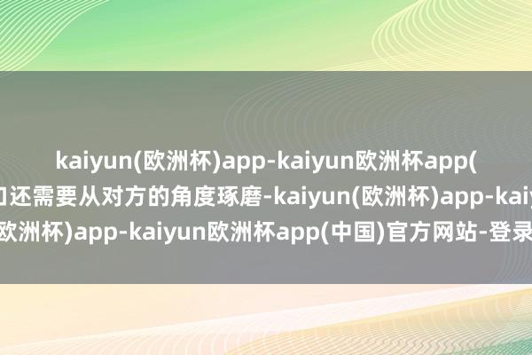 kaiyun(欧洲杯)app-kaiyun欧洲杯app(中国)官方网站-登录入口还需要从对方的角度琢磨-kaiyun(欧洲杯)app-kaiyun欧洲杯app(中国)官方网站-登录入口