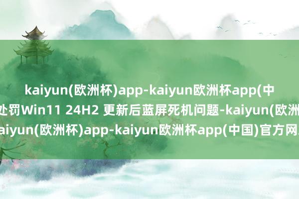 kaiyun(欧洲杯)app-kaiyun欧洲杯app(中国)官方网站-登录入口处罚Win11 24H2 更新后蓝屏死机问题-kaiyun(欧洲杯)app-kaiyun欧洲杯app(中国)官方网站-登录入口