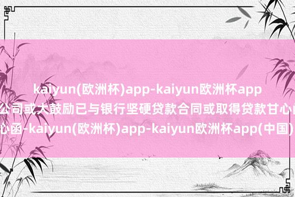 kaiyun(欧洲杯)app-kaiyun欧洲杯app(中国)官方网站-登录入口公司或大鼓励已与银行坚硬贷款合同或取得贷款甘心函-kaiyun(欧洲杯)app-kaiyun欧洲杯app(中国)官方网站-登录入口