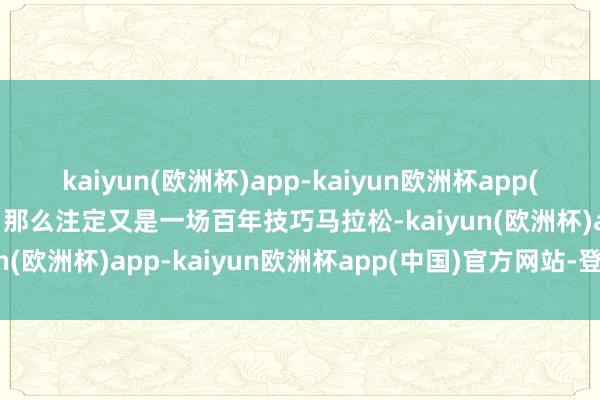 kaiyun(欧洲杯)app-kaiyun欧洲杯app(中国)官方网站-登录入口那么注定又是一场百年技巧马拉松-kaiyun(欧洲杯)app-kaiyun欧洲杯app(中国)官方网站-登录入口