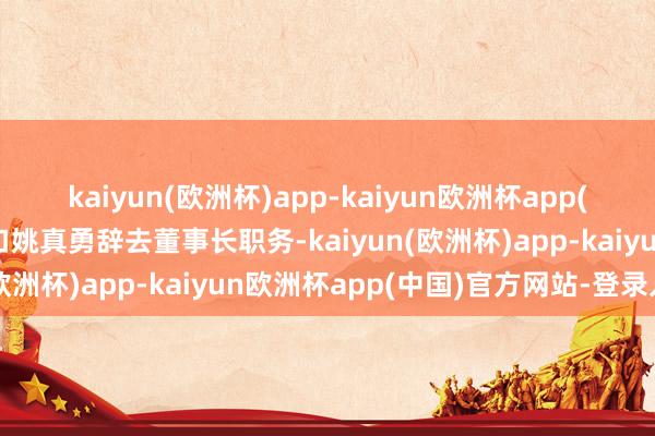 kaiyun(欧洲杯)app-kaiyun欧洲杯app(中国)官方网站-登录入口姚真勇辞去董事长职务-kaiyun(欧洲杯)app-kaiyun欧洲杯app(中国)官方网站-登录入口