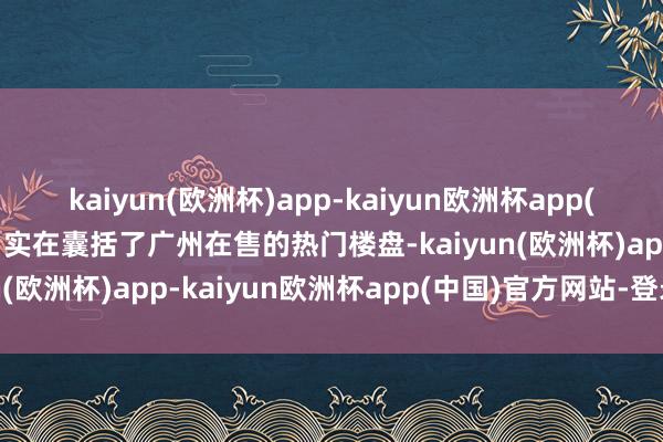 kaiyun(欧洲杯)app-kaiyun欧洲杯app(中国)官方网站-登录入口实在囊括了广州在售的热门楼盘-kaiyun(欧洲杯)app-kaiyun欧洲杯app(中国)官方网站-登录入口