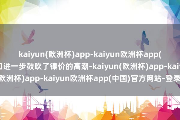 kaiyun(欧洲杯)app-kaiyun欧洲杯app(中国)官方网站-登录入口进一步鼓吹了镍价的高潮-kaiyun(欧洲杯)app-kaiyun欧洲杯app(中国)官方网站-登录入口