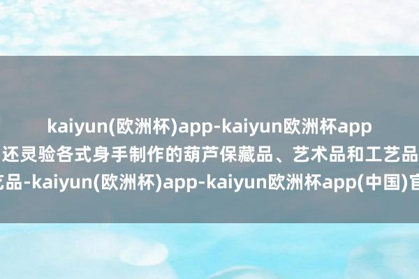 kaiyun(欧洲杯)app-kaiyun欧洲杯app(中国)官方网站-登录入口还灵验各式身手制作的葫芦保藏品、艺术品和工艺品-kaiyun(欧洲杯)app-kaiyun欧洲杯app(中国)官方网站-登录入口