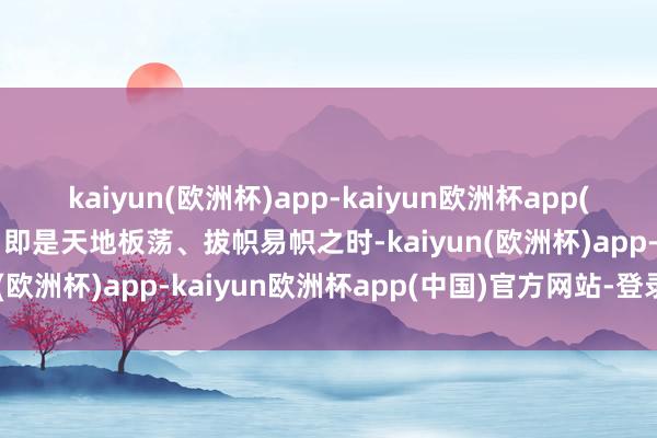 kaiyun(欧洲杯)app-kaiyun欧洲杯app(中国)官方网站-登录入口即是天地板荡、拔帜易帜之时-kaiyun(欧洲杯)app-kaiyun欧洲杯app(中国)官方网站-登录入口