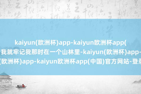 kaiyun(欧洲杯)app-kaiyun欧洲杯app(中国)官方网站-登录入口我就牢记我那时在一个山林里-kaiyun(欧洲杯)app-kaiyun欧洲杯app(中国)官方网站-登录入口