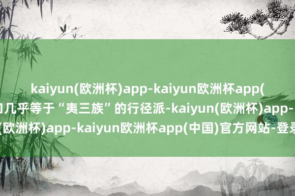 kaiyun(欧洲杯)app-kaiyun欧洲杯app(中国)官方网站-登录入口几乎等于“夷三族”的行径派-kaiyun(欧洲杯)app-kaiyun欧洲杯app(中国)官方网站-登录入口