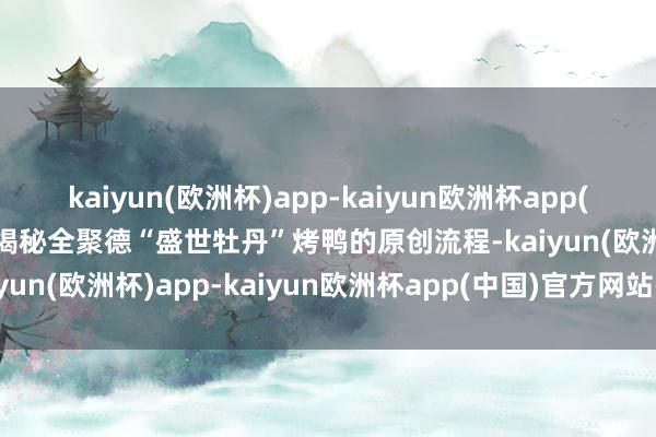 kaiyun(欧洲杯)app-kaiyun欧洲杯app(中国)官方网站-登录入口揭秘全聚德“盛世牡丹”烤鸭的原创流程-kaiyun(欧洲杯)app-kaiyun欧洲杯app(中国)官方网站-登录入口