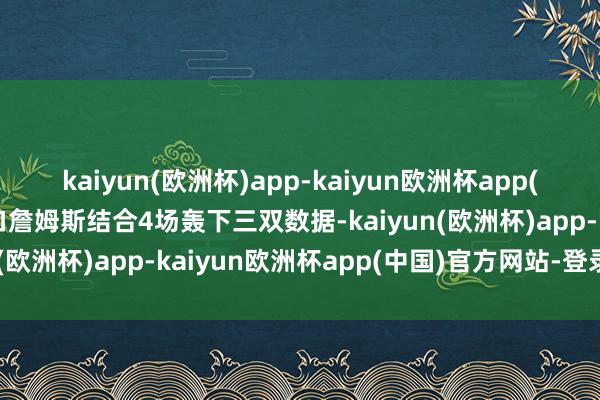 kaiyun(欧洲杯)app-kaiyun欧洲杯app(中国)官方网站-登录入口詹姆斯结合4场轰下三双数据-kaiyun(欧洲杯)app-kaiyun欧洲杯app(中国)官方网站-登录入口