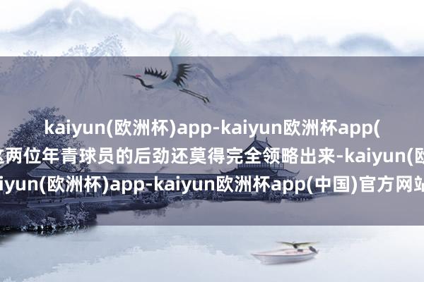 kaiyun(欧洲杯)app-kaiyun欧洲杯app(中国)官方网站-登录入口这两位年青球员的后劲还莫得完全领略出来-kaiyun(欧洲杯)app-kaiyun欧洲杯app(中国)官方网站-登录入口