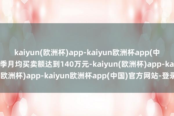 kaiyun(欧洲杯)app-kaiyun欧洲杯app(中国)官方网站-登录入口旺季月均买卖额达到140万元-kaiyun(欧洲杯)app-kaiyun欧洲杯app(中国)官方网站-登录入口