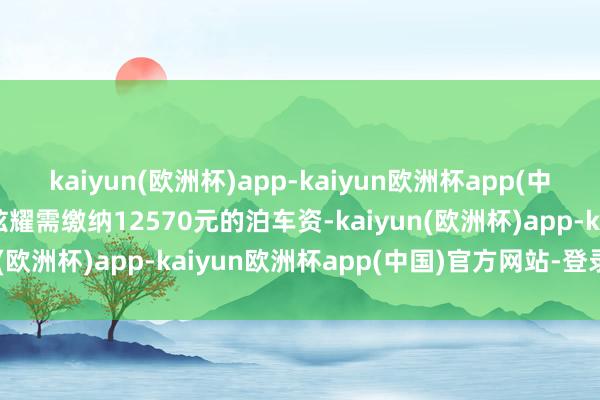 kaiyun(欧洲杯)app-kaiyun欧洲杯app(中国)官方网站-登录入口炫耀需缴纳12570元的泊车资-kaiyun(欧洲杯)app-kaiyun欧洲杯app(中国)官方网站-登录入口