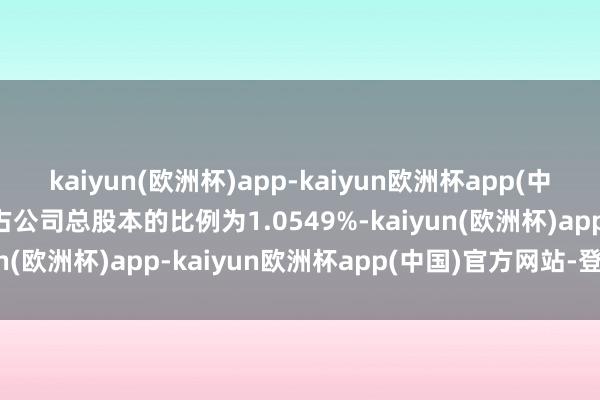 kaiyun(欧洲杯)app-kaiyun欧洲杯app(中国)官方网站-登录入口占公司总股本的比例为1.0549%-kaiyun(欧洲杯)app-kaiyun欧洲杯app(中国)官方网站-登录入口