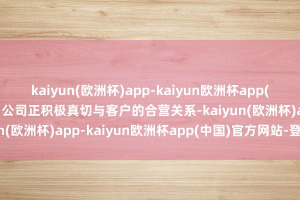 kaiyun(欧洲杯)app-kaiyun欧洲杯app(中国)官方网站-登录入口公司正积极真切与客户的合营关系-kaiyun(欧洲杯)app-kaiyun欧洲杯app(中国)官方网站-登录入口