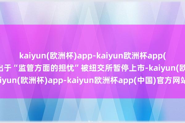 kaiyun(欧洲杯)app-kaiyun欧洲杯app(中国)官方网站-登录入口出于“监管方面的担忧”被纽交所暂停上市-kaiyun(欧洲杯)app-kaiyun欧洲杯app(中国)官方网站-登录入口