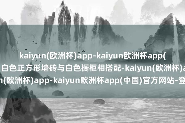 kaiyun(欧洲杯)app-kaiyun欧洲杯app(中国)官方网站-登录入口白色正方形墙砖与白色橱柜相搭配-kaiyun(欧洲杯)app-kaiyun欧洲杯app(中国)官方网站-登录入口