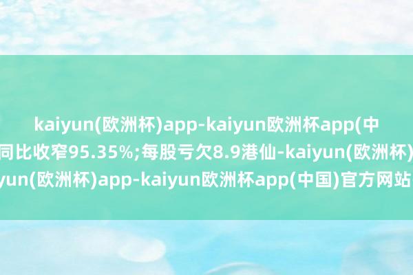 kaiyun(欧洲杯)app-kaiyun欧洲杯app(中国)官方网站-登录入口同比收窄95.35%;每股亏欠8.9港仙-kaiyun(欧洲杯)app-kaiyun欧洲杯app(中国)官方网站-登录入口