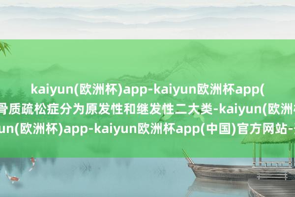 kaiyun(欧洲杯)app-kaiyun欧洲杯app(中国)官方网站-登录入口骨质疏松症分为原发性和继发性二大类-kaiyun(欧洲杯)app-kaiyun欧洲杯app(中国)官方网站-登录入口