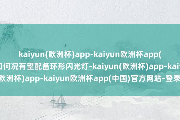 kaiyun(欧洲杯)app-kaiyun欧洲杯app(中国)官方网站-登录入口何况有望配备环形闪光灯-kaiyun(欧洲杯)app-kaiyun欧洲杯app(中国)官方网站-登录入口