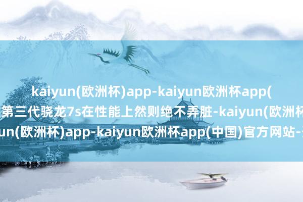 kaiyun(欧洲杯)app-kaiyun欧洲杯app(中国)官方网站-登录入口第三代骁龙7s在性能上然则绝不弄脏-kaiyun(欧洲杯)app-kaiyun欧洲杯app(中国)官方网站-登录入口