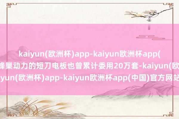 kaiyun(欧洲杯)app-kaiyun欧洲杯app(中国)官方网站-登录入口蜂巢动力的短刀电板也曾累计委用20万套-kaiyun(欧洲杯)app-kaiyun欧洲杯app(中国)官方网站-登录入口