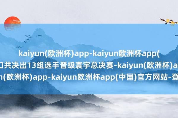 kaiyun(欧洲杯)app-kaiyun欧洲杯app(中国)官方网站-登录入口共决出13组选手晋级寰宇总决赛-kaiyun(欧洲杯)app-kaiyun欧洲杯app(中国)官方网站-登录入口