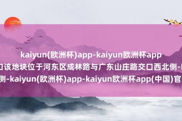 kaiyun(欧洲杯)app-kaiyun欧洲杯app(中国)官方网站-登录入口该地块位于河东区成林路与广东山庄路交口西北侧-kaiyun(欧洲杯)app-kaiyun欧洲杯app(中国)官方网站-登录入口