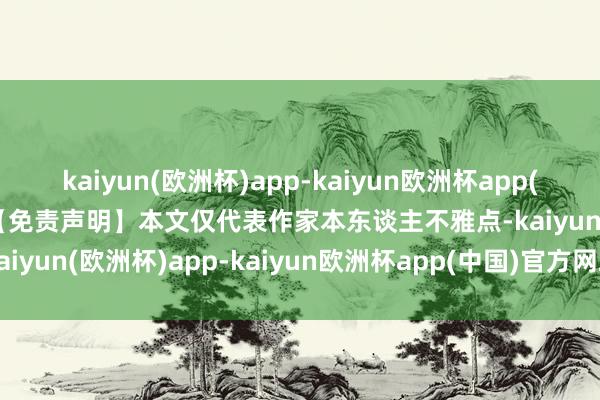 kaiyun(欧洲杯)app-kaiyun欧洲杯app(中国)官方网站-登录入口【免责声明】本文仅代表作家本东谈主不雅点-kaiyun(欧洲杯)app-kaiyun欧洲杯app(中国)官方网站-登录入口