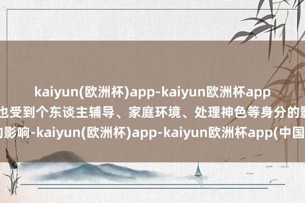 kaiyun(欧洲杯)app-kaiyun欧洲杯app(中国)官方网站-登录入口也受到个东谈主辅导、家庭环境、处理神色等身分的影响-kaiyun(欧洲杯)app-kaiyun欧洲杯app(中国)官方网站-登录入口