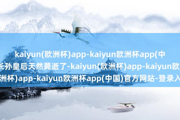 kaiyun(欧洲杯)app-kaiyun欧洲杯app(中国)官方网站-登录入口”长孙皇后天然薨逝了-kaiyun(欧洲杯)app-kaiyun欧洲杯app(中国)官方网站-登录入口